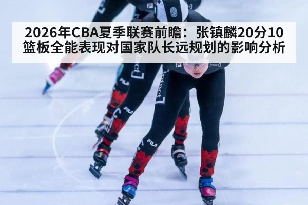 2026年CBA夏季联赛前瞻：张镇麟20分10篮板全能表现对国家队长远规划的影响分析